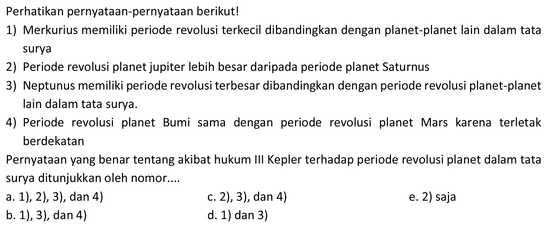 Perhatikan pernyataan-pernyataan berikut!
1) Merkurius memiliki periode revolusi terkecil dibandingkan dengan planet-planet lain dalam tata surya
2) Periode revolusi planet jupiter lebih besar daripada periode planet Saturnus
3) Neptunus memiliki periode revolusi terbesar dibandingkan dengan periode revolusi planet-planet lain dalam tata surya.
4) Periode revolusi planet Bumi sama dengan periode revolusi planet Mars karena terletak berdekatan
Pernyataan yang benar tentang akibat hukum III Kepler terhadap periode revolusi planet dalam tata surya ditunjukkan oleh nomor....
a. 1), 2), 3), dan 4)
c. 2), 3), dan 4)
e. 2) saja
b. 1), 3), dan 4)
d. 1) dan 3)