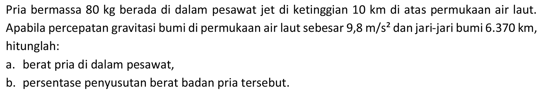 Pria bermassa  80 kg  berada di dalam pesawat jet di ketinggian  10 km  di atas permukaan air laut. Apabila percepatan gravitasi bumi di permukaan air laut sebesar  9,8 m / s^(2)  dan jari-jari bumi  6.370 km , hitunglah:
a. berat pria di dalam pesawat,
b. persentase penyusutan berat badan pria tersebut.