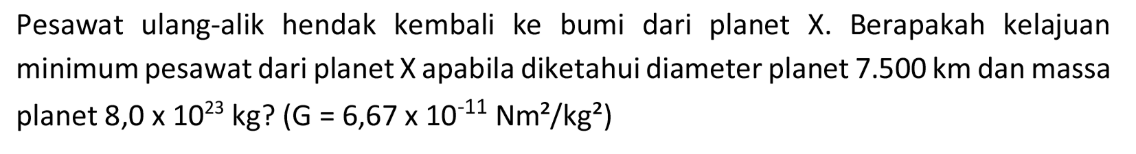 Pesawat ulang-alik hendak kembali ke bumi dari planet X. Berapakah kelajuan minimum pesawat dari planet  X  apabila diketahui diameter planet  7.500 km  dan massa planet 8,0  x 10^(23) kg  ?  (G=6,67 x 10^(-11) Nm^(2) / kg^(2).  )