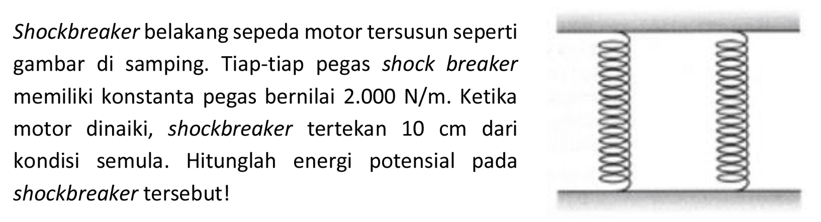 Shockbreaker belakang sepeda motor tersusun seperti
gambar di samping. Tiap-tiap pegas shock breaker
memiliki konstanta pegas bernilai  2.000 ~N / m . Ketika
motor dinaiki, shockbreaker tertekan  10 cm  dari
kondisi semula. Hitunglah energi potensial pada
shockbreaker tersebut!