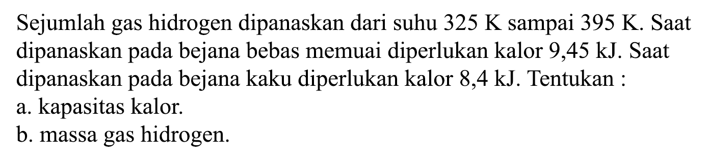 Sejumlah gas hidrogen dipanaskan dari suhu 325 K sampai 395 K. Saat dipanaskan pada bejana bebas memuai diperlukan kalor 9,45 kJ. Saat dipanaskan pada bejana kaku diperlukan kalor 8,4 kJ. Tentukan: 
a. kapasitas kalor. 
b. massa gas hidrogen.