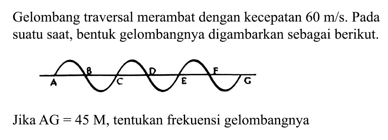 Gelombang traversal merambat dengan kecepatan 60 m/s. Pada suatu saat, bentuk gelombangnya digambarkan sebagai berikut. 
B D F A C E G 
Jika AG = 45 M, tentukan frekuensi gelombangnya