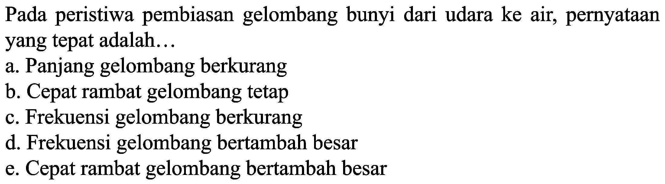 Pada peristiwa pembiasan gelombang bunyi dari udara ke air, pernyataan yang tepat adalah...
a. Panjang gelombang berkurang
b. Cepat rambat gelombang tetap
c. Frekuensi gelombang berkurang
d. Frekuensi gelombang bertambah besar
e. Cepat rambat gelombang bertambah besar