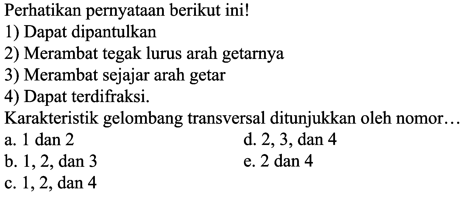 Perhatikan pernyataan berikut ini! 
1) Dapat dipantulkan 
2) Merambat tegak lurus arah getarnya 
3) Merambat sejajar arah getar 
4) Dapat terdifraksi. 
Karakteristik gelombang transversal ditunjukkan oleh nomor... 
a. 1 dan 2 
b. 1, 2, dan 3 
c. 1, 2, dan 4
d. 2, 3, dan 4 
e. 2 dan 4 
