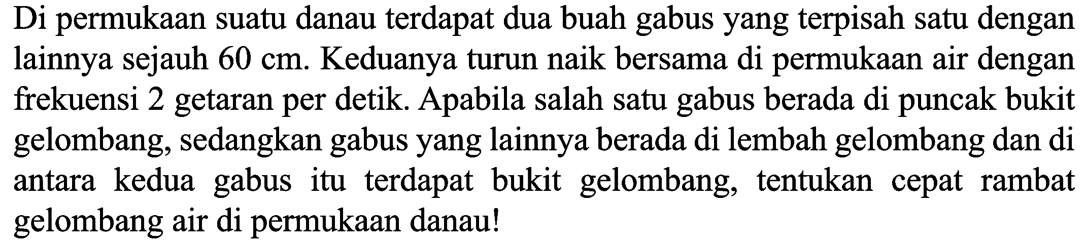 Di permukaan suatu danau terdapat dua buah gabus yang terpisah satu dengan lainnya sejauh  60 cm . Keduanya turun naik bersama di permukaan air dengan frekuensi 2 getaran per detik. Apabila salah satu gabus berada di puncak bukit gelombang, sedangkan gabus yang lainnya berada di lembah gelombang dan di antara kedua gabus itu terdapat bukit gelombang, tentukan cepat rambat gelombang air di permukaan danau!