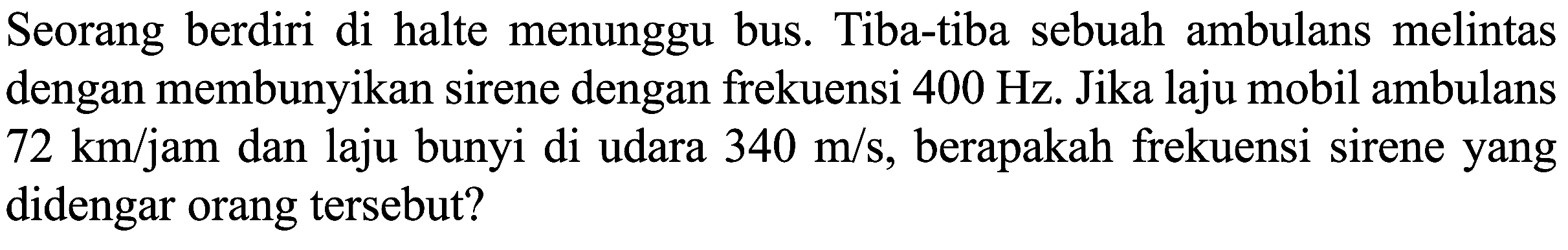 Seorang berdiri di halte menunggu bus. Tiba-tiba sebuah ambulans melintas dengan membunyikan sirene dengan frekuensi  400 Hz . Jika laju mobil ambulans  72 km / jam  dan laju bunyi di udara  340 m / s , berapakah frekuensi sirene yang didengar orang tersebut?