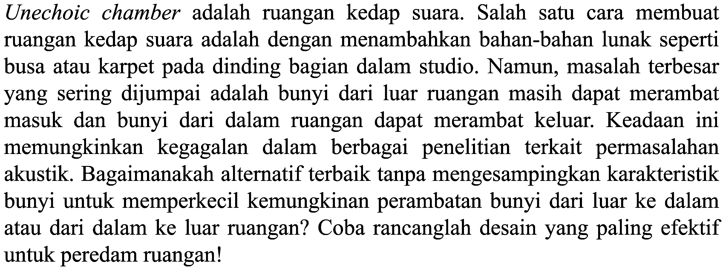 Unechoic chamber adalah ruangan kedap suara. Salah satu cara membuat ruangan kedap suara adalah dengan menambahkan bahan-bahan lunak seperti busa atau karpet pada dinding bagian dalam studio. Namun, masalah terbesar yang sering dijumpai adalah bunyi dari luar ruangan masih dapat merambat masuk dan bunyi dari dalam ruangan dapat merambat keluar. Keadaan ini memungkinkan kegagalan dalam berbagai penelitian terkait permasalahan akustik. Bagaimanakah alternatif terbaik tanpa mengesampingkan karakteristik bunyi untuk memperkecil kemungkinan perambatan bunyi dari luar ke dalam atau dari dalam ke luar ruangan? Coba rancanglah desain yang paling efektif untuk peredam ruangan!