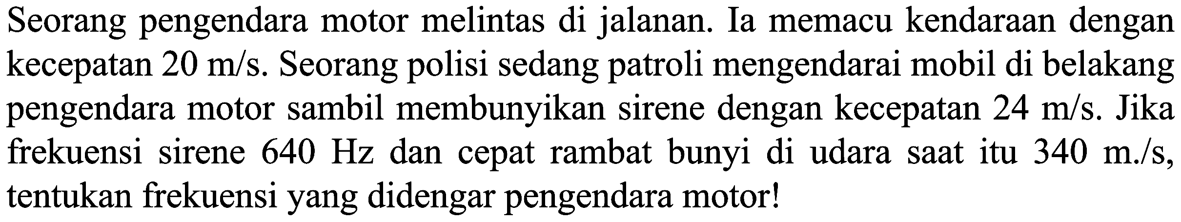 Seorang pengendara motor melintas di jalanan. Ia memacu kendaraan dengan kecepatan  20 m / s . Seorang polisi sedang patroli mengendarai mobil di belakang pengendara motor sambil membunyikan sirene dengan kecepatan  24 m / s . Jika frekuensi sirene  640 Hz  dan cepat rambat bunyi di udara saat itu  340 m . / s , tentukan frekuensi yang didengar pengendara motor!