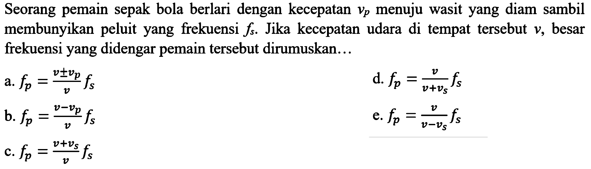 Seorang pemain sepak bola berlari dengan kecepatan  v_(p)  menuju wasit yang diam sambil membunyikan peluit yang frekuensi  f_(s) . Jika kecepatan udara di tempat tersebut  v , besar frekuensi yang didengar pemain tersebut dirumuskan...
a.  f_(p)=(v +- v_(p))/(v) f_(s) 
d.  f_(p)=(v)/(v+v_(s)) f_(s) 
b.  f_(p)=(v-v_(p))/(v) f_(s) 
e.  f_(p)=(v)/(v-v_(s)) f_(s) 
c.  f_(p)=(v+v_(s))/(v) f_(s) 