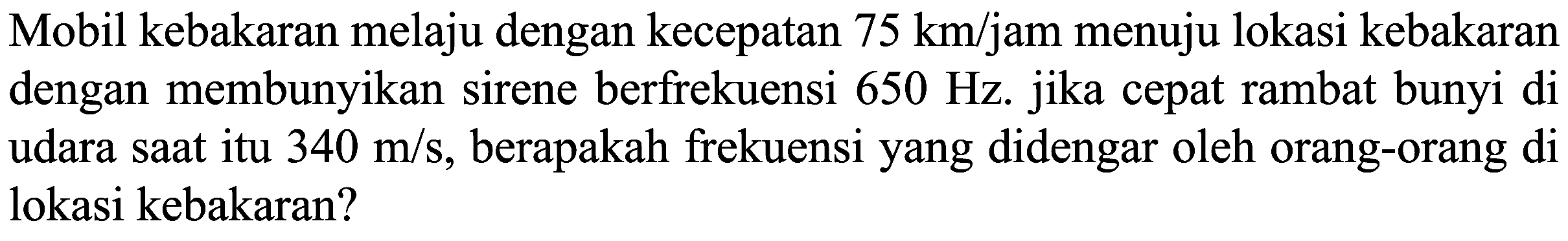 Mobil kebakaran melaju dengan kecepatan  75 km / jam  menuju lokasi kebakaran dengan membunyikan sirene berfrekuensi  650 Hz . jika cepat rambat bunyi di udara saat itu  340 m / s , berapakah frekuensi yang didengar oleh orang-orang di lokasi kebakaran?
