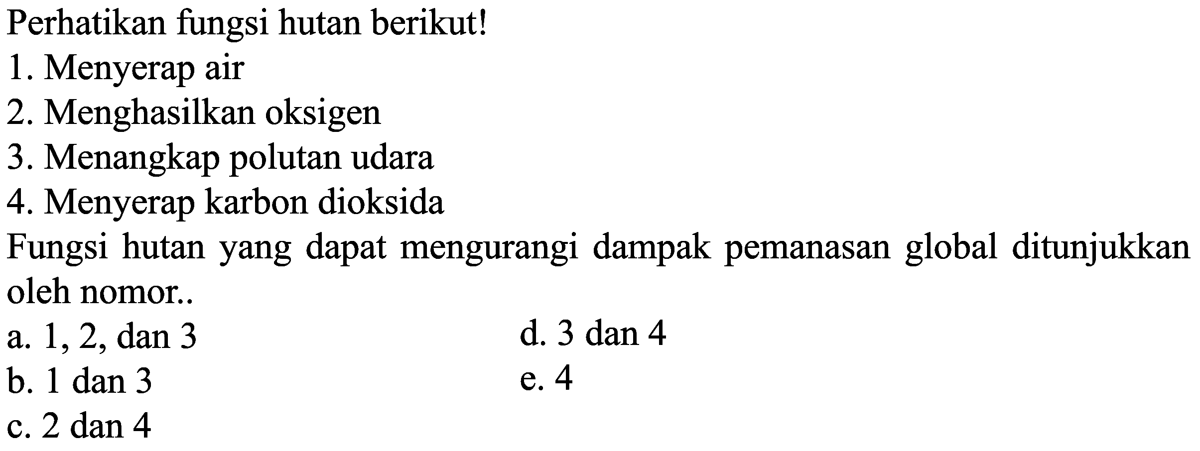 Perhatikan fungsi hutan berikut!
 \begin{array}/{ll} { 1. Menyerap air } &   { 2. Menghasilkan oksigen } &   { 3. Menangkap polutan udara } &   { 4. Menyerap karbon dioksida } &   { Fungsi hutan yang dapat mengurangi dampak pemanasan global ditunjukkan }   { oleh nomor. } &   { a. } 1,2,  { dan } 3 &  { d. } 3  { dan } 4   { b. } 1  { dan } 3 &  { e. } 4   { c. } 2  { dan } 4 & \end{array} 