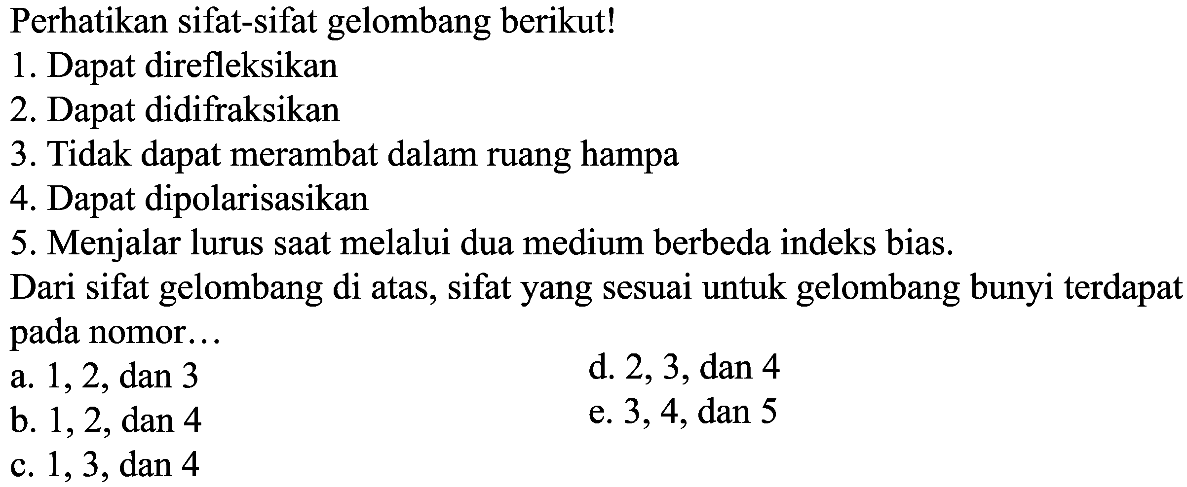 Perhatikan sifat-sifat gelombang berikut!
1. Dapat direfleksikan
2. Dapat didifraksikan
3. Tidak dapat merambat dalam ruang hampa
4. Dapat dipolarisasikan
5. Menjalar lurus saat melalui dua medium berbeda indeks bias.
Dari sifat gelombang di atas, sifat yang sesuai untuk gelombang bunyi terdapat pada nomor...
a. 1,2, dan 3
d. 2,3, dan 4
b. 1,2, dan 4
e. 3,4, dan 5
c. 1,3, dan 4