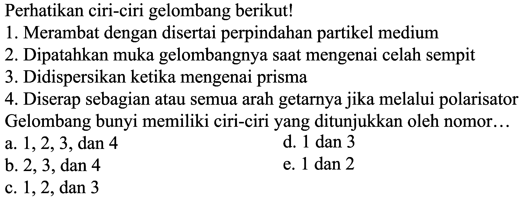 Perhatikan ciri-ciri gelombang berikut!
1. Merambat dengan disertai perpindahan partikel medium
2. Dipatahkan muka gelombangnya saat mengenai celah sempit
3. Didispersikan ketika mengenai prisma
4. Diserap sebagian atau semua arah getarnya jika melalui polarisator Gelombang bunyi memiliki ciri-ciri yang ditunjukkan oleh nomor ...
a.  1, 2, 3, dan 4
d. 1 dan 3
b. 2, 3, dan 4
e. 1 dan 2
c.  1, 2, dan 3 