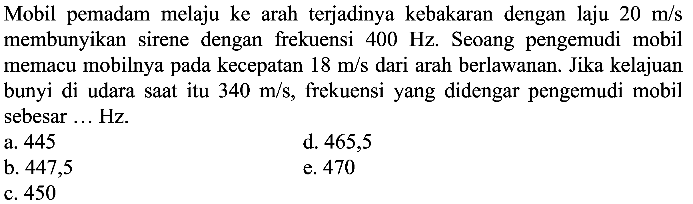 Mobil pemadam melaju ke arah terjadinya kebakaran dengan laju  20 m / s  membunyikan sirene dengan frekuensi  400 Hz . Seoang pengemudi mobil memacu mobilnya pada kecepatan  18 m / s  dari arah berlawanan. Jika kelajuan bunyi di udara saat itu  340 m / s , frekuensi yang didengar pengemudi mobil sebesar ... Hz.
a. 445
d. 465,5
b. 447,5
e. 470
c. 450