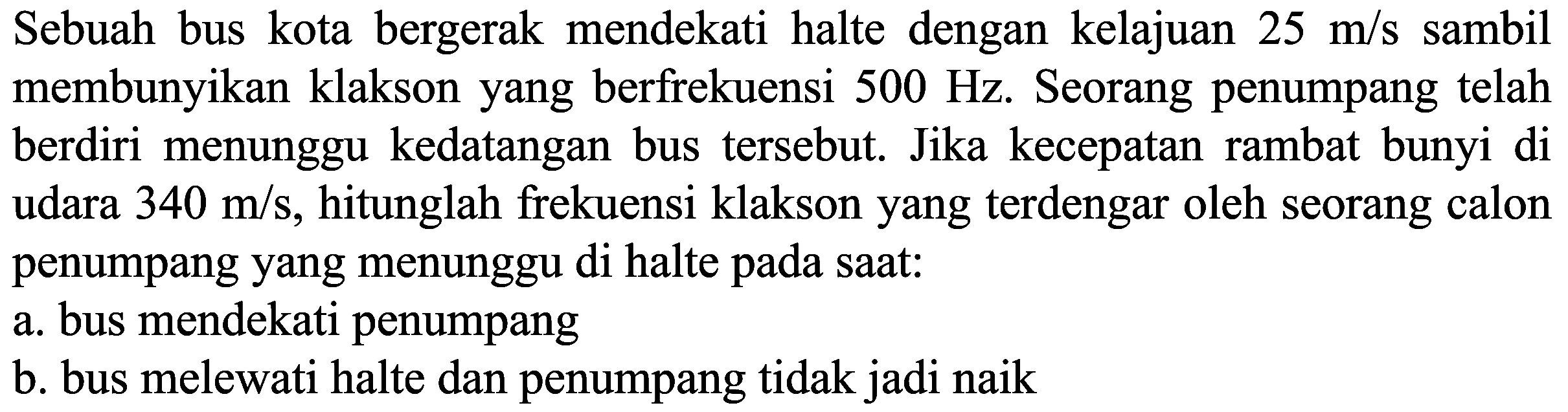 Sebuah bus kota bergerak mendekati halte dengan kelajuan  25 m / s  sambil membunyikan klakson yang berfrekuensi  500 Hz . Seorang penumpang telah berdiri menunggu kedatangan bus tersebut. Jika kecepatan rambat bunyi di udara  340 m / s , hitunglah frekuensi klakson yang terdengar oleh seorang calon penumpang yang menunggu di halte pada saat:
a. bus mendekati penumpang
b. bus melewati halte dan penumpang tidak jadi naik