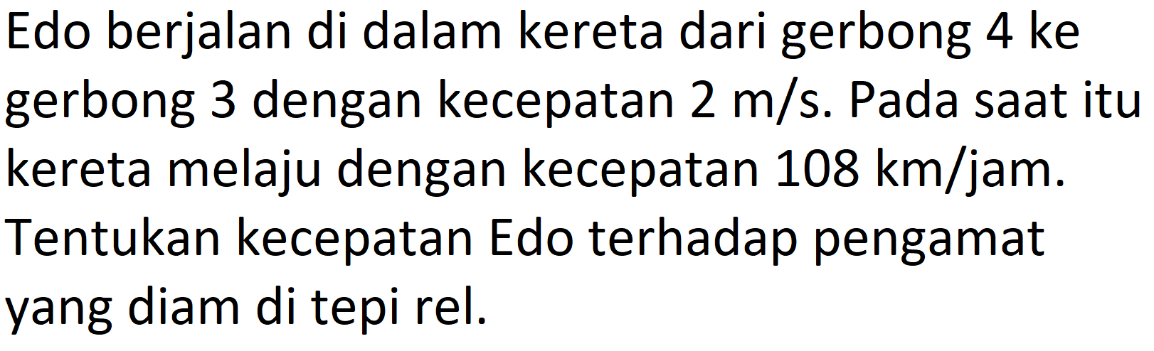 Edo berjalan di dalam kereta dari gerbong 4 ke gerbong 3 dengan kecepatan 2 m/s. Pada saat itu kereta melaju dengan kecepatan 108 km/jam. Tentukan kecepatan Edo terhadap pengamat yang diam di tepi rel.