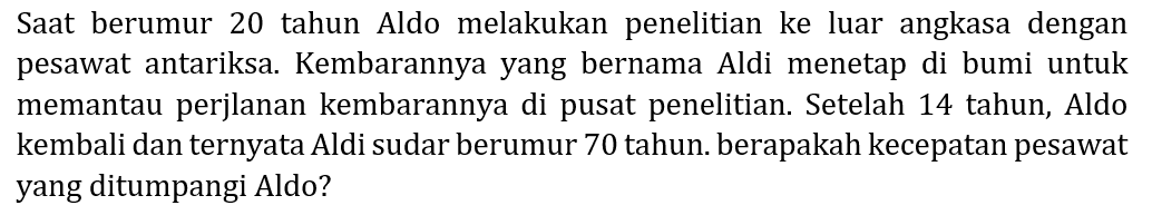 Saat berumur 20 tahun Aldo melakukan penelitian ke luar angkasa dengan pesawat antariksa. Kembarannya yang bernama Aldi menetap di bumi untuk memantau perjlanan kembarannya di pusat penelitian. Setelah 14 tahun, Aldo kembali dan ternyata Aldi sudar berumur 70 tahun. berapakah kecepatan pesawat yang ditumpangi Aldo?