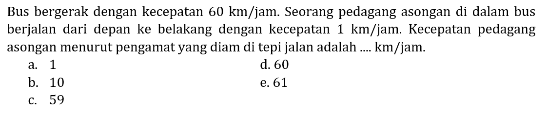 Bus bergerak dengan kecepatan 60 km/jam. Seorang pedagang asongan di dalam bus berjalan dari depan ke belakang dengan kecepatan 1 km/jam. Kecepatan pedagang asongan menurut pengamat yang diam di tepi jalan adalah .... km/jam.