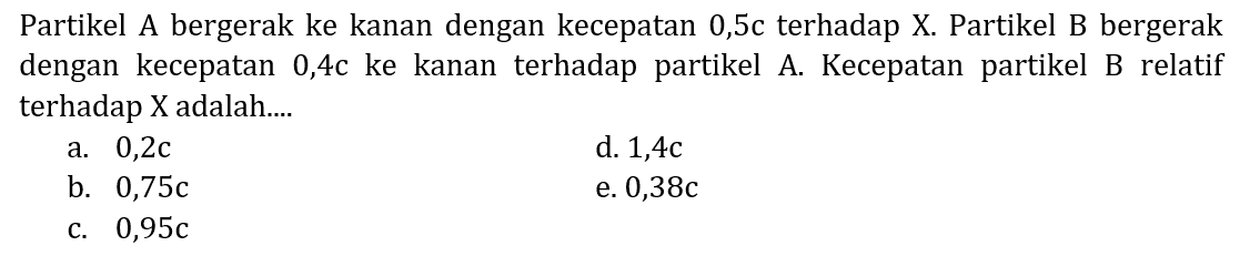 Partikel A bergerak ke kanan dengan kecepatan 0,5c terhadap X. Partikel B bergerak dengan kecepatan 0,4c ke kanan terhadap partikel A. Kecepatan partikel B relatif terhadap X adalah....