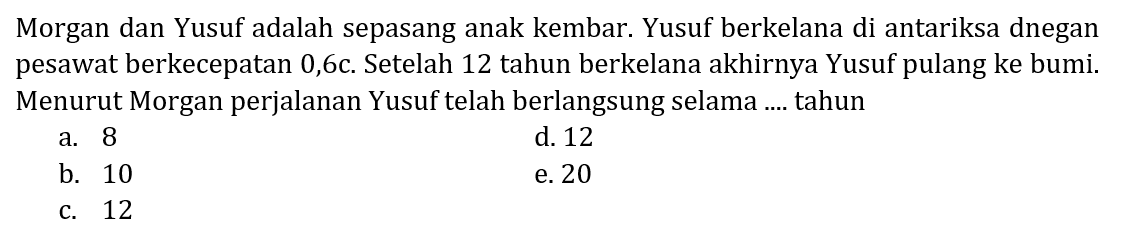 Morgan dan Yusuf adalah sepasang anak kembar. Yusuf berkelana di antariksa dengan pesawat berkecepatan 0,6c. Setelah 12 tahun berkelana akhirnya Yusuf pulang ke bumi. Menurut Morgan perjalanan Yusuf telah berlangsung selama ... tahun