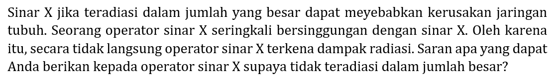 Sinar X jika teradiasi dalam jumlah yang besar dapat meyebabkan kerusakan jaringan tubuh. Seorang operator sinar X seringkali bersinggungan dengan sinar X. Oleh karena itu, secara tidak langsung operator sinar X terkena dampak radiasi. Saran apa yang dapat Anda berikan kepada operator sinar X supaya tidak teradiasi dalam jumlah besar?