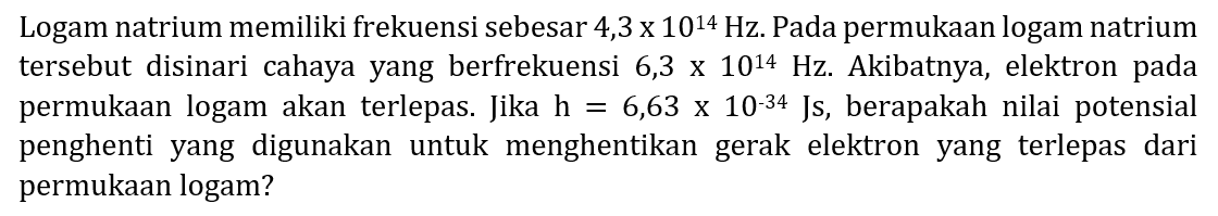 Logam natrium memiliki frekuensi sebesar  4,3 x 10^14 Hz . Pada permukAn logam natrium tersebut disinari cahaya yang berfrekuensi  6,3 x 10^14 Hz . Akibatnya, elektron pada permukAn logam akan terlepas. Jika  h=6,63 x 10^(-34) Js , berapakah nilai potensial penghenti yang digunakan untuk menghentikan gerak elektron yang terlepas dari permukAn logam?