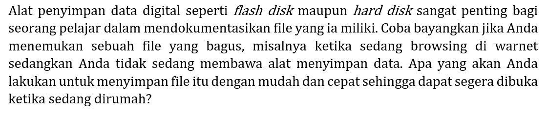 Alat penyimpan data digital seperti flash disk maupun hard disk sangat penting bagi seorang pelajar dalam mendokumentasikan file yang ia miliki. Coba bayangkan jika Anda menemukan sebuah file yang bagus, misalnya ketika sedang browsing di warnet sedangkan Anda tidak sedang membawa alat menyimpan data. Apa yang akan Anda lakukan untuk menyimpan file itu dengan mudah dan cepat sehingga dapat segera dibuka ketika sedang dirumah?