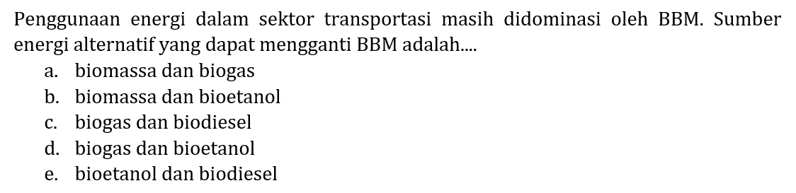 Penggunaan energi dalam sektor transportasi masih didominasi oleh BBM. Sumber energi alternatif yang dapat mengganti BBM adalah....
a. biomassa dan biogas
b. biomassa dan bioetanol
c. biogas dan biodiesel
d. biogas dan bioetanol
e. bioetanol dan biodiesel