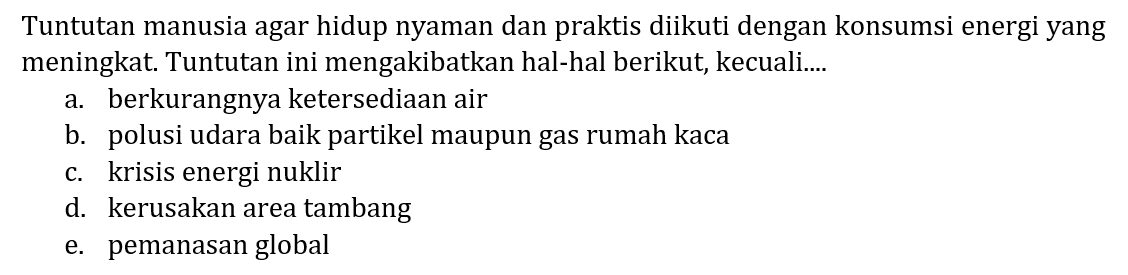 Tuntutan manusia agar hidup nyaman dan praktis diikuti dengan konsumsi energi yang meningkat. Tuntutan ini mengakibatkan hal-hal berikut, kecuali....
a. berkurangnya ketersediaan air
b. polusi udara baik partikel maupun gas rumah kaca
c. krisis energi nuklir
d. kerusakan area tambang
e. pemanasan global