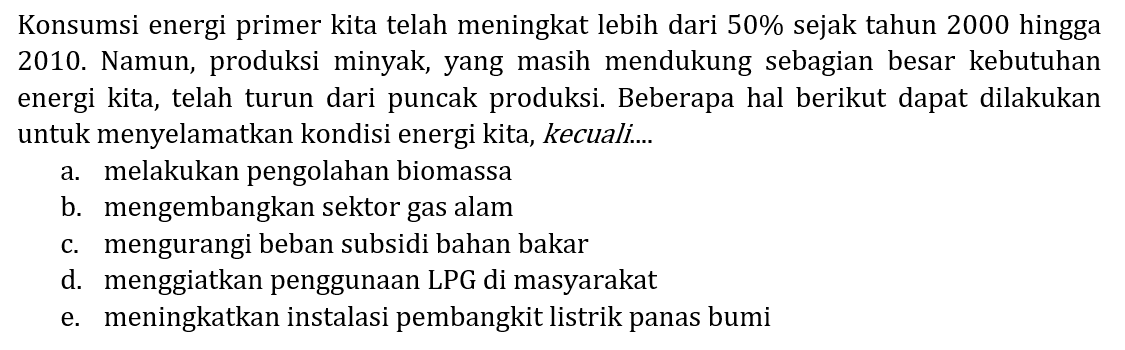 Konsumsi energi primer kita telah meningkat lebih dari  50 %  sejak tahun 2000 hingga 2010. Namun, produksi minyak, yang masih mendukung sebagian besar kebutuhan energi kita, telah turun dari puncak produksi. Beberapa hal berikut dapat dilakukan untuk menyelamatkan kondisi energi kita, kecuali....
a. melakukan pengolahan biomassa
b. mengembangkan sektor gas alam
c. mengurangi beban subsidi bahan bakar
d. menggiatkan penggunaan LPG di masyarakat
e. meningkatkan instalasi pembangkit listrik panas bumi