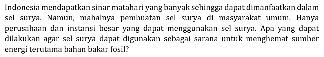 Indonesia mendapatkan sinar matahari yang banyak sehingga dapat dimanfaatkan dalam sel surya. Namun, mahalnya pembuatan sel surya di masyarakat umum. Hanya perusahaan dan instansi besar yang dapat menggunakan sel surya. Apa yang dapat dilakukan agar sel surya dapat digunakan sebagai sarana untuk menghemat sumber energi terutama bahan bakar fosil?