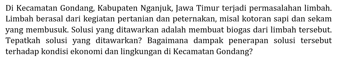 Di Kecamatan Gondang, Kabupaten Nganjuk, Jawa Timur terjadi permasalahan limbah. Limbah berasal dari kegiatan pertanian dan peternakan, misal kotoran sapi dan sekam yang membusuk. Solusi yang ditawarkan adalah membuat biogas dari limbah tersebut. Tepatkah solusi yang ditawarkan? Bagaimana dampak penerapan solusi tersebut terhadap kondisi ekonomi dan lingkungan di Kecamatan Gondang?