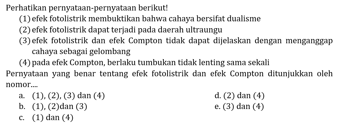 Perhatikan pernyatAn-pernyatAn berikut!
(1) efek fotolistrik membuktikan bahwa cahaya bersifat dualisme
(2) efek fotolistrik dapat terjadi pada daerah ultraungu
(3) efek fotolistrik dan efek Compton tidak dapat dijelaskan dengan menganggap cahaya sebagai gelombang
(4) pada efek Compton, berlaku tumbukan tidak lenting sama sekali PernyatAn yang benar tentang efek fotolistrik dan efek Compton ditunjukkan oleh nomor...
a.  (1),(2),(3)  dan (4)
d. (2) dan (4)
b.  (1),(2)  dan  (3) 
e. (3) dan (4)
c. (1) dan (4)