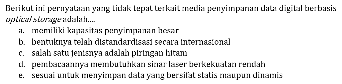 Berikut ini pernyataan yang tidak tepat terkait media penyimpanan data digital berbasis optical storage adalah....
a. memiliki kapasitas penyimpanan besar
b. bentuknya telah distandardisasi secara internasional
c. salah satu jenisnya adalah piringan hitam
d. pembacaannya membutuhkan sinar laser berkekuatan rendah
e. sesuai untuk menyimpan data yang bersifat statis maupun dinamis