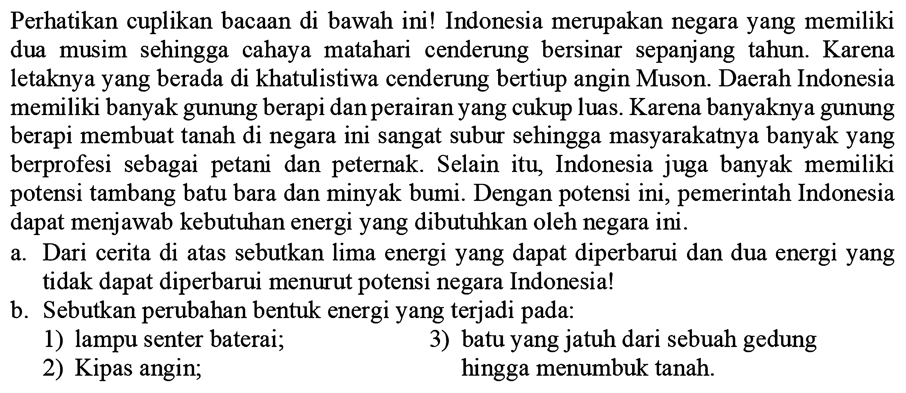 Perhatikan cuplikan bacaan di bawah ini! Indonesia merupakan negara yang memiliki dua musim sehingga cahaya matahari cenderung bersinar sepanjang tahun. Karena letaknya yang berada di khatulistiwa cenderung bertiup angin Muson. Daerah Indonesia memiliki banyak gunung berapi dan perairan yang cukup luas. Karena banyaknya gunung berapi membuat tanah di negara ini sangat subur sehingga masyarakatnya banyak yang berprofesi sebagai petani dan peternak. Selain itu, Indonesia juga banyak memiliki potensi tambang batu bara dan minyak bumi. Dengan potensi ini, pemerintah Indonesia dapat menjawab kebutuhan energi yang dibutuhkan oleh negara ini.
a. Dari cerita di atas sebutkan lima energi yang dapat diperbarui dan dua energi yang tidak dapat diperbarui menurut potensi negara Indonesia!
b. Sebutkan perubahan bentuk energi yang terjadi pada:
1) lampu senter baterai;
3) batu yang jatuh dari sebuah gedung
2) Kipas angin; hingga menumbuk tanah.