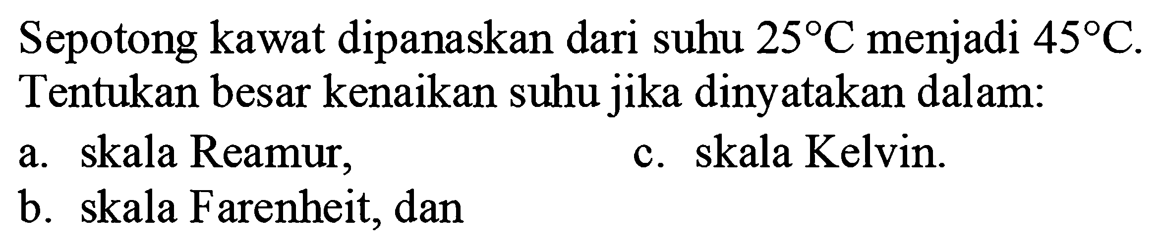 Sepotong kawat dipanaskan dari suhu  25 C  menjadi  45 C . Tentukan besar kenaikan suhu jika dinyatakan dalam:
a. skala Reamur,
c. skala Kelvin.
b. skala Farenheit, dan