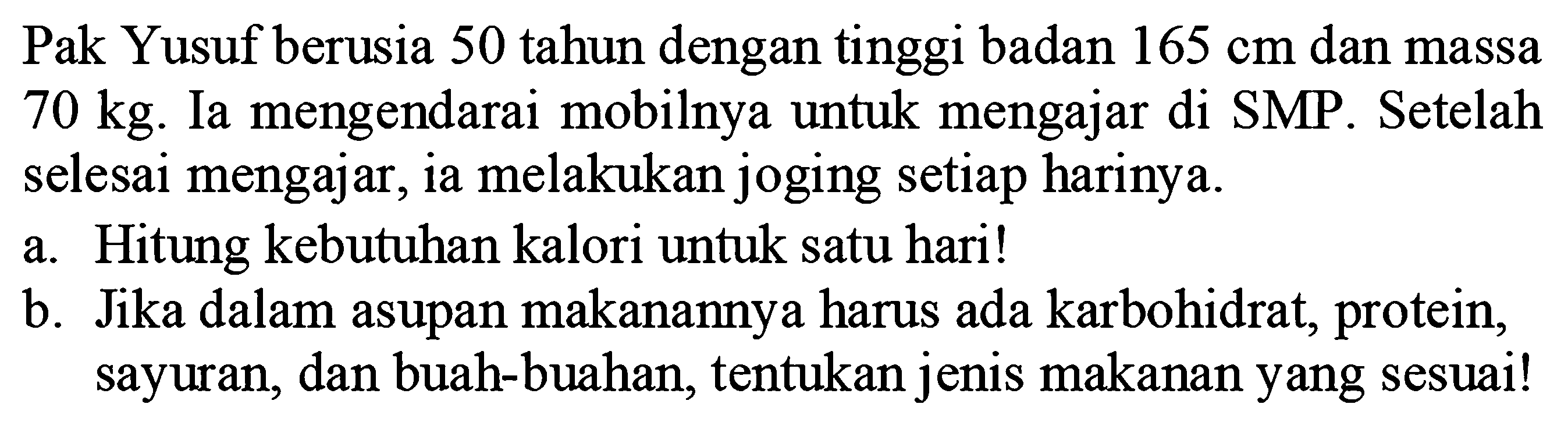 Pak Yusuf berusia 50 tahun dengan tinggi badan 165 cm dan massa 70 kg. Ia mengendarai mobilnya untuk mengajar di SMP. Setelah selesai mengajar, ia melakukan joging setiap harinya.
a. Hitung kebutuhan kalori untuk satu hari!
b. Jika dalam asupan makanannya harus ada karbohidrat, protein, sayuran, dan buah-buahan, tentukan jenis makanan yang sesuai!