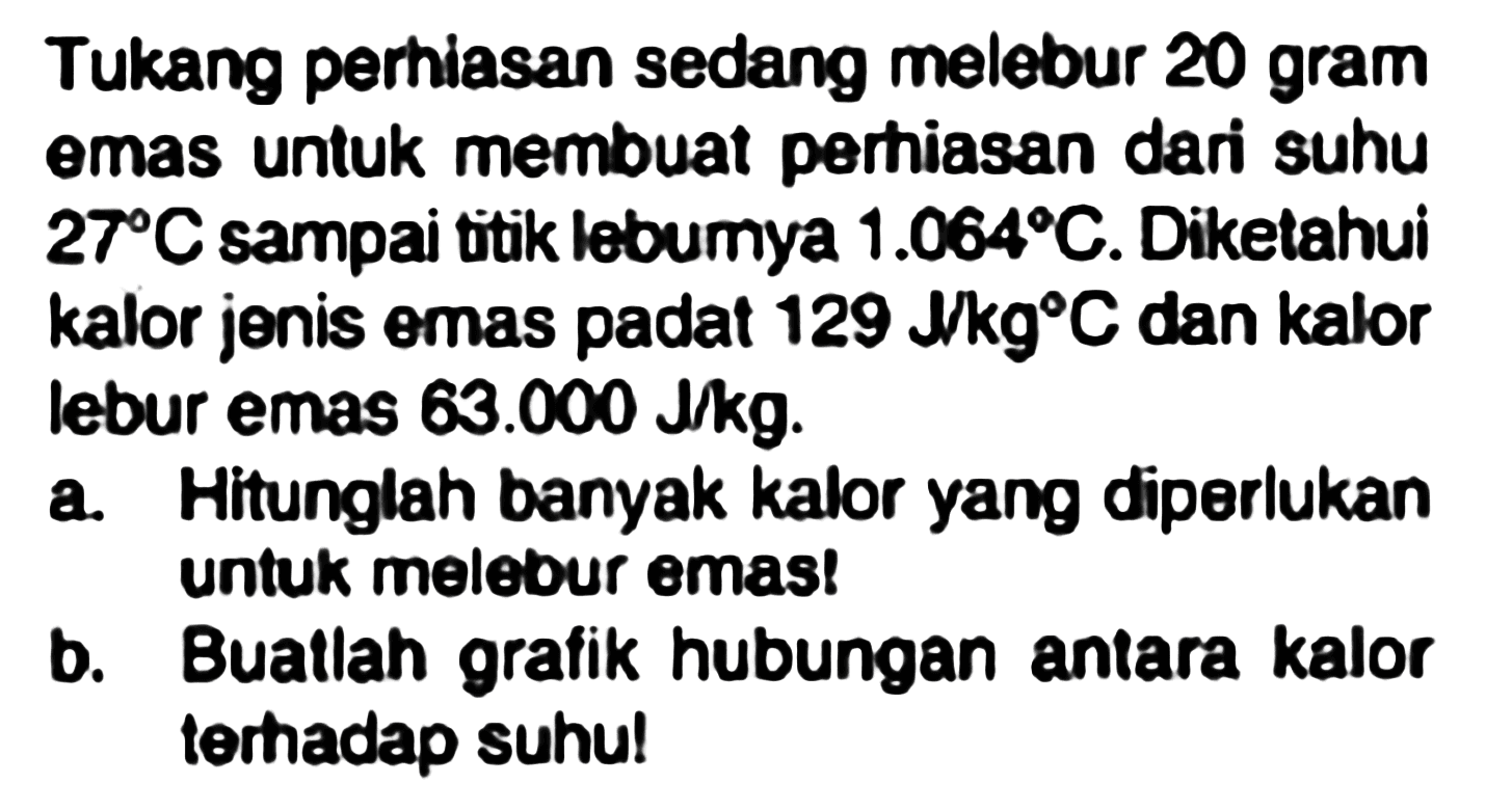 Tukang perhiasan sedang melebur 20 gram emas untuk membuat perhiasan dari suhu 27 C sampai titik lebumya 1.064 C. Diketahui kalor jenis emas padat 129 J/(kg C) dan kalor lebur emas 63.000 J/kg. 
a. Hitunglah banyak kalor yang diperlukan untuk melebur emas! 
b. Buatlah grafik hubungan antara kalor terhadap suhu!