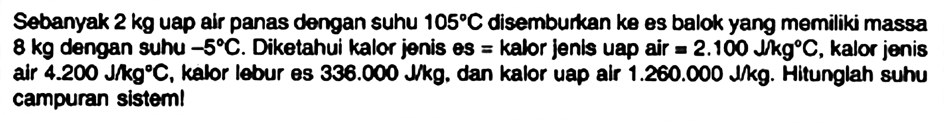 Sebanyak  2 kg  uap air panas dengan suhu  105 C  disemburkan  k e  balok yang memiliki massa  8 kg  dengan suhu  -5 C . Diketahui kalor jenis es  =  kalor jenis uap air  =2.100 lkg C , kalor jenis air  4.200 ~J / kg C , kalor lebur es  336.000 ~J / kg . dan kalor uap air  1.260 .000 ~J / kg . Hitunglah suhu campuran sisteml