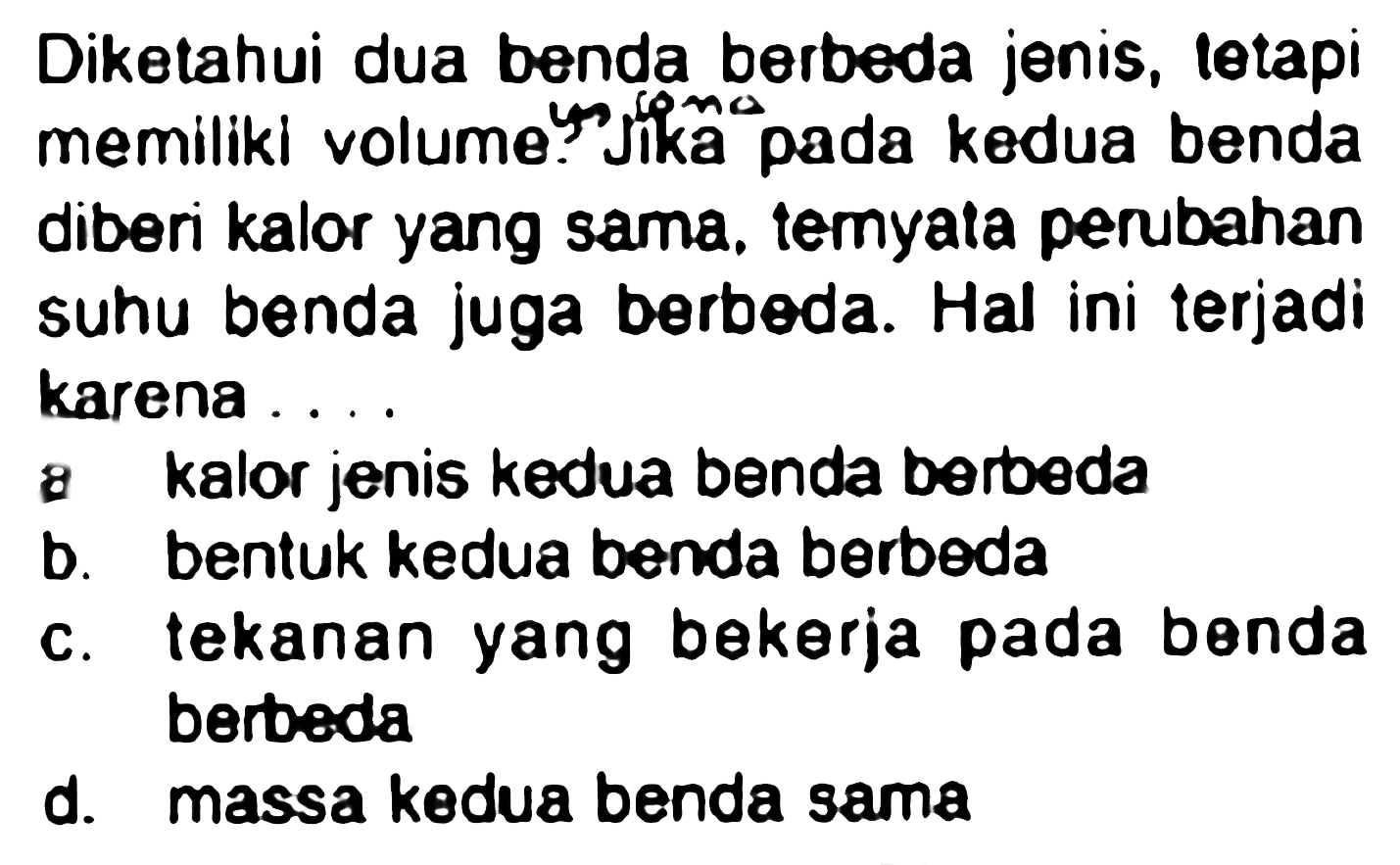 Diketahui dua benda berbeda jenis, letapi memiliki volume yo jika pada kedua benda diberi kalor yang sama, temyata perubahan suhu benda juga berbeda. Hal ini terjadi karena ....
8 kalor jenis kedua benda berbeda
b. bentuk kedua benda berbeda
c. tekanan yang bekerja pada benda berbeda
d. massa kedua benda sama