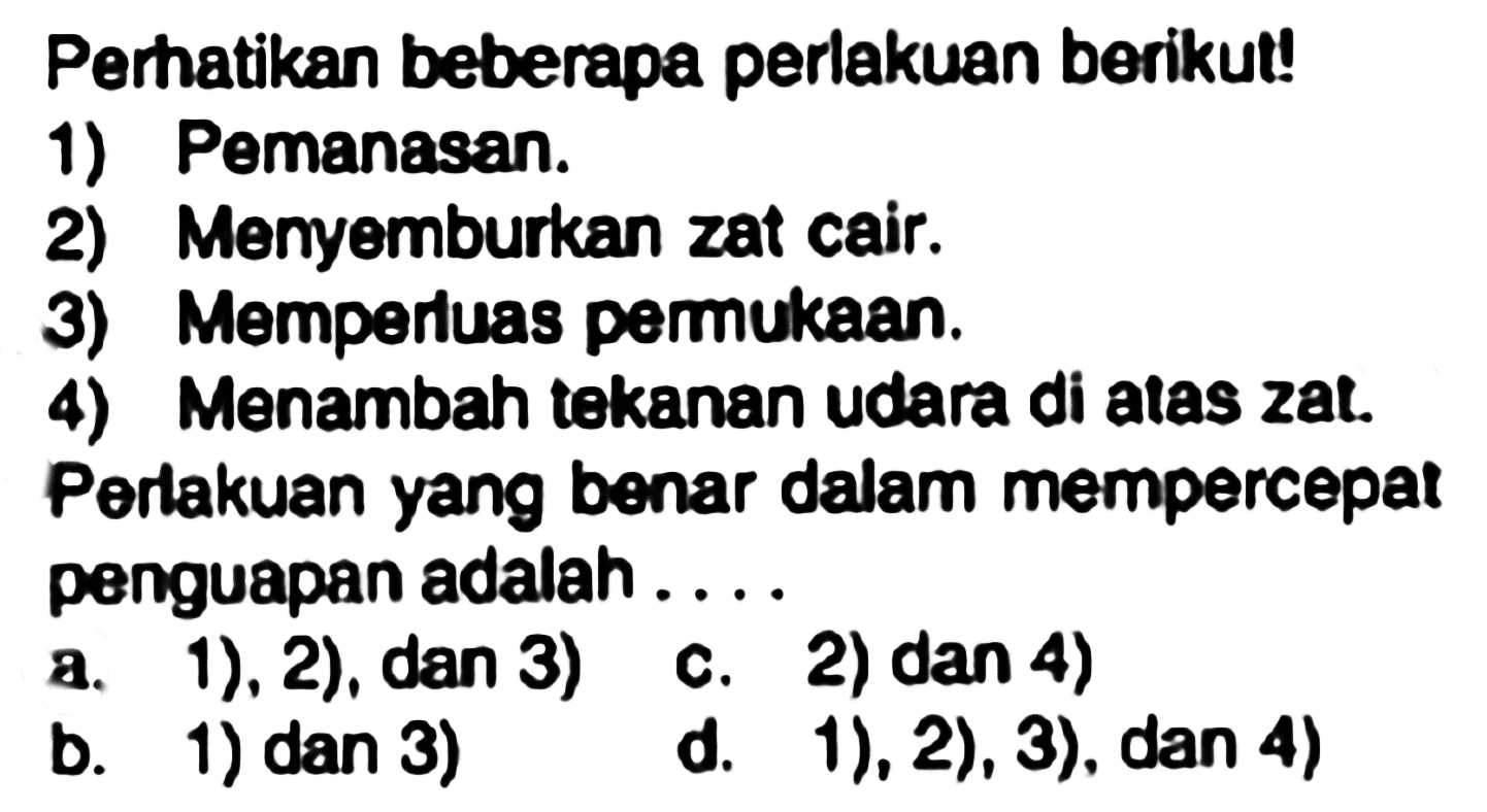 Perhatikan beberapa perlakuan berikut!
1) Pemanasan.
2) Menyemburkan zat cair.
3) Memperluas permukaan.
4) Menambah tekanan udara di atas zat.
Perlakuan yang benar dalam mempercepat penguapan adalah ....
a. 1), 2), dan 3)
c. 2)  dan 4) 
b. 1) dan 3)
d. 1), 2), 3), dan 4)