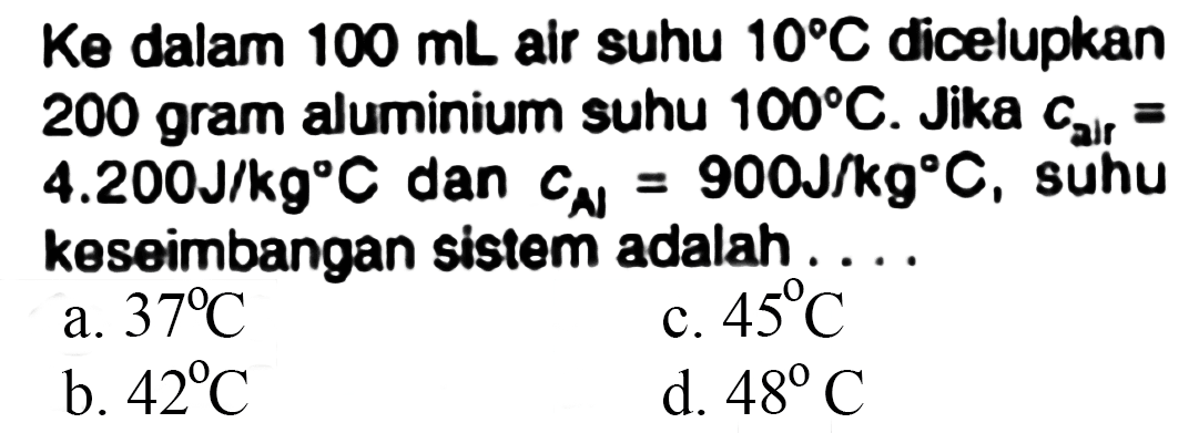  Ke  dalam  100 ~mL  air suhu  10 C  dicelupkan 200 gram aluminium suhu  100 C . Jika  c_( {arr ))=   4.200 ~J / kg C  dan  c_(N)=900 ~J / kg C , suhu keseimbangan sistem adalah ....
a.  37 C 
c.  45 C 
b.  42 C 
d.  48 C 