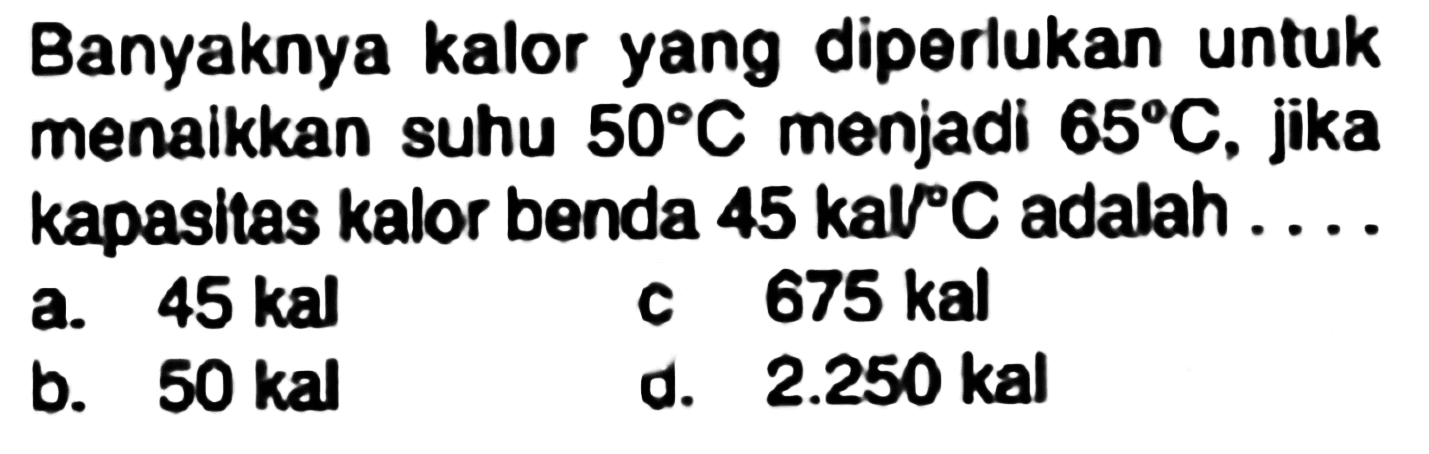 Banyaknya kalor yang diperlukan untuk menaikkan suhu  50 C  menjadi  65 C , jika kapasitas kalor benda  45 kal{ ) C  adalah ....
a.  45 kal 
c  675 kal 
b.  50 kal 
d.  2.250 kal 