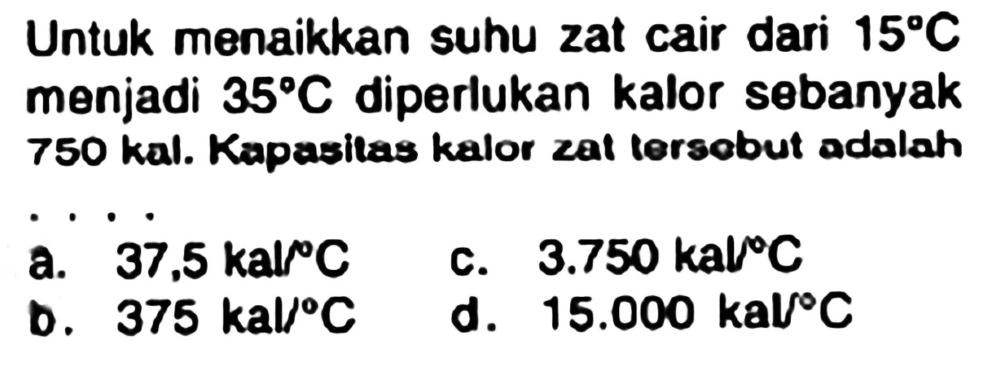 Untuk menaikkan suhu zat cair dari  15 C  menjadi  35 C  diperlukan kalor sebanyak 750 kal. Kapasitas kalor zat tersobut adalah
 .. . 
a.  37,5 kal / C 
c.  3.750 ka C 
b.  375 kal /{ ) C 
d.  15.000 kal C 