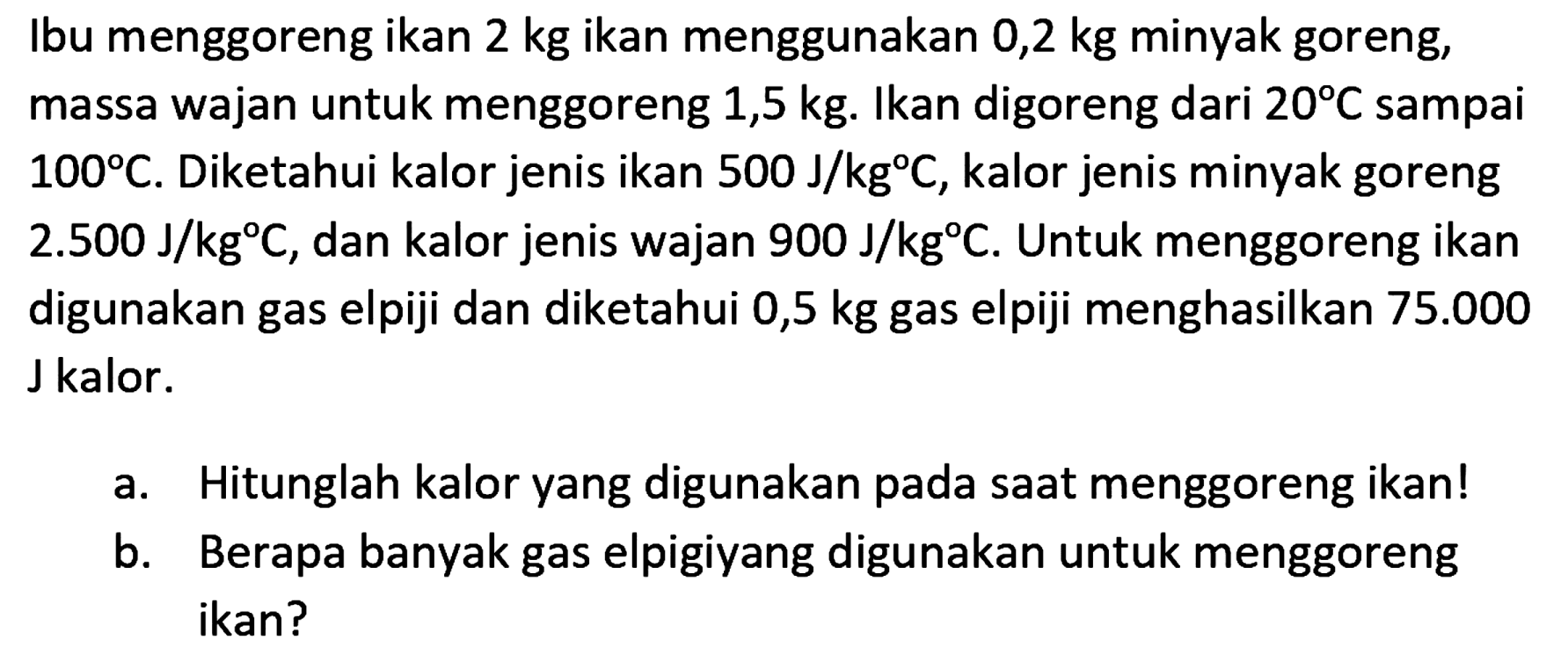 Ibu menggoreng ikan 2 kg ikan menggunakan 0,2 kg minyak goreng, massa wajan untuk menggoreng 1,5 kg. Ikan digoreng dari 20 C sampai 100 C. Diketahui kalor jenis ikan 500 J/(kg C), kalor jenis minyak goreng 2.500 J/(kg C), dan kalor jenis wajan 900 J/(kg C). Untuk menggoreng ikan digunakan gas elpiji dan diketahui 0,5 kg gas elpiji menghasilkan 75.000 J kalor. 
a. Hitunglah kalor yang digunakan pada saat menggoreng ikan! 
b. Berapa banyak gas elpigi yang digunakan untuk menggoreng ikan?