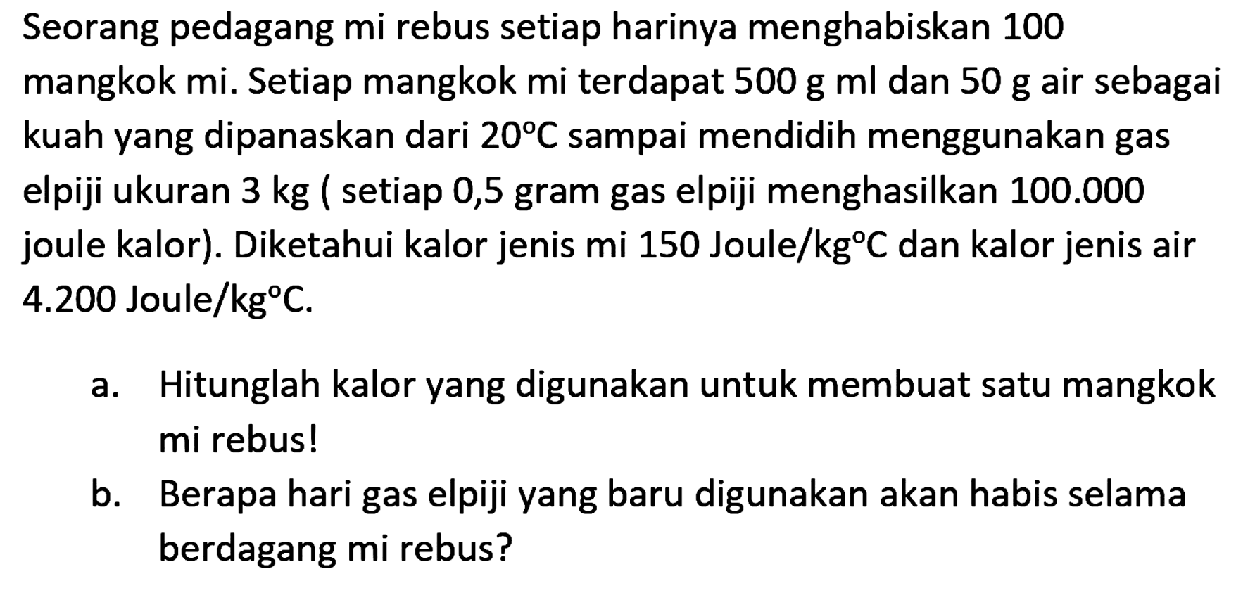 Seorang pedagang mi rebus setiap harinya menghabiskan 100 mangkok mi. Setiap mangkok mi terdapat 500 g ml dan 50 g air sebagai kuah yang dipanaskan dari 20 C sampai mendidih menggunakan gas elpiji ukuran 3 kg ( setiap 0,5 gram gas elpiji menghasilkan 100.000 joule kalor). Diketahui kalor jenis mi 150 Joule/kg C dan kalor jenis air 4.200 Joule/kg C. 
a. Hitunglah kalor yang digunakan untuk membuat satu mangkok mi rebus!
b. Berapa hari gas elpiji yang baru digunakan akan habis selama berdagang mi rebus?