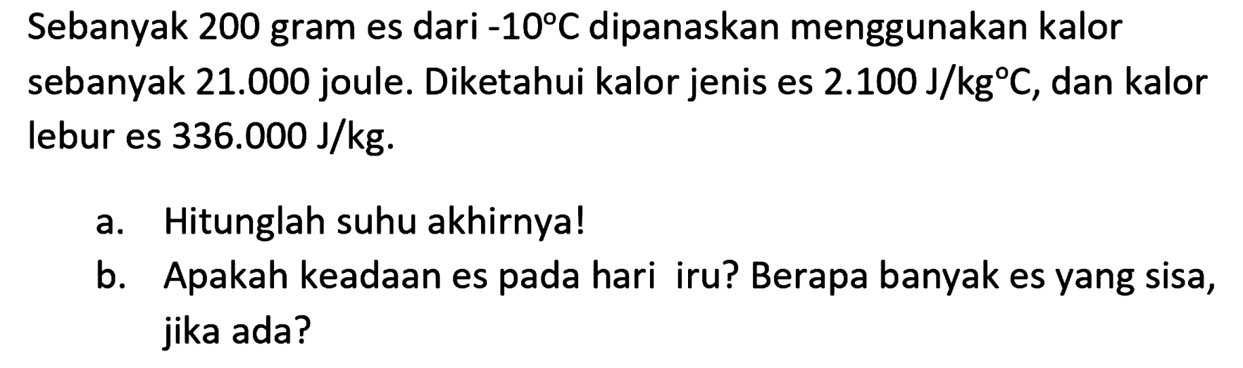 Sebanyak 200 gram es dari -10°C dipanaskan menggunakan kalor sebanyak  21.000  joule. Diketahui kalor jenis es  2.100 ~J / kg C , dan kalor lebur es  336.000 ~J / kg .
a. Hitunglah suhu akhirnya!
b. Apakah keadaan es pada hari iru? Berapa banyak es yang sisa, jika ada?