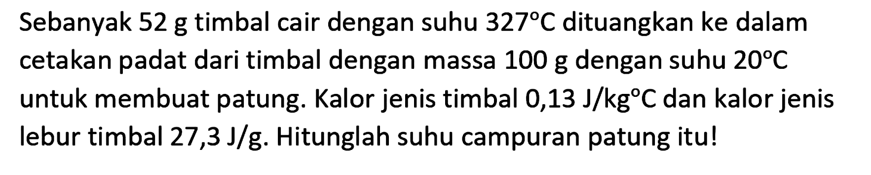 Sebanyak 52 g timbal cair dengan suhu  327 C  dituangkan ke dalam cetakan padat dari timbal dengan massa  100 ~g  dengan suhu  20 C  untuk membuat patung. Kalor jenis timbal 0,13  J / kg C  dan kalor jenis lebur timbal 27,3  J / g . Hitunglah suhu campuran patung itu!