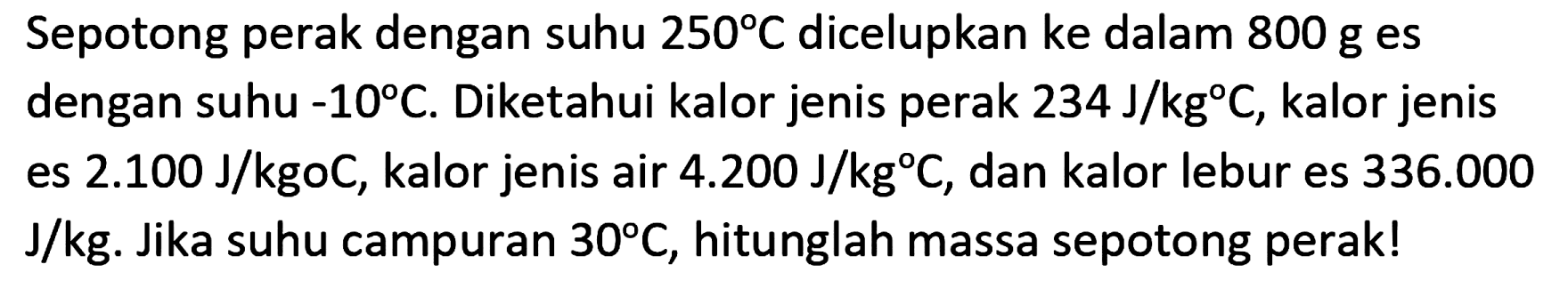 Sepotong perak dengan suhu  250 C  dicelupkan ke dalam  800 ~g  es dengan suhu  -10 C . Diketahui kalor jenis perak  234 ~J / kg C , kalor jenis es  2.100 ~J / kgoC , kalor jenis air  4.200 ~J / kg C , dan kalor lebur es  336.000   J / kg . Jika suhu campuran  30 C , hitunglah massa sepotong perak!