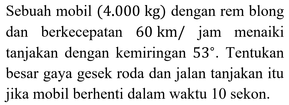 Sebuah mobil (4.000 kg) dengan rem blong dan berkecepatan  60 km /  jam menaiki tanjakan dengan kemiringan 53 . Tentukan besar gaya gesek roda dan jalan tanjakan itu jika mobil berhenti dalam waktu 10 sekon.